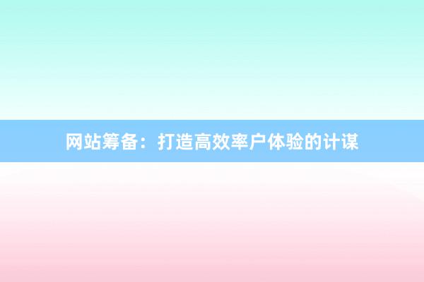 网站筹备:打造高效率户体验的计谋